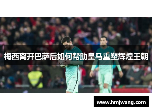 梅西离开巴萨后如何帮助皇马重塑辉煌王朝