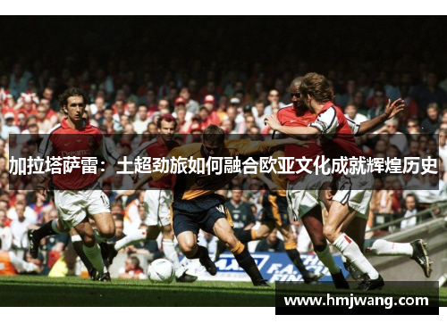 加拉塔萨雷：土超劲旅如何融合欧亚文化成就辉煌历史