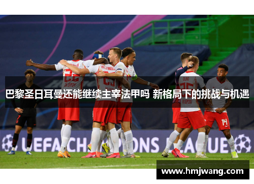 巴黎圣日耳曼还能继续主宰法甲吗 新格局下的挑战与机遇