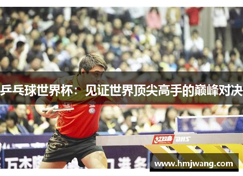 乒乓球世界杯：见证世界顶尖高手的巅峰对决