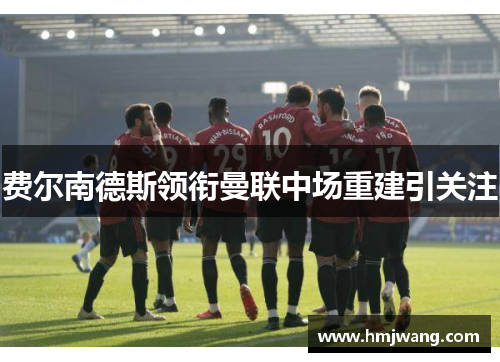 费尔南德斯领衔曼联中场重建引关注